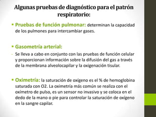 Algunaspruebasde diagnósticoparaelpatrón
respiratorio:
 Pruebas de función pulmonar: determinan la capacidad
de los pulmones para intercambiar gases.
 Gasometría arterial:
- Se lleva a cabo en conjunto con las pruebas de función celular
y proporcionan información sobre la difusión del gas a través
de la membrana alveolocapilar y la oxigenación tisular.
 Oximetría: la saturación de oxígeno es el % de hemoglobina
saturada con O2. La oximetría más común se realiza con el
oxímetro de pulso, es un sensor no invasivo y se coloca en el
dedo de la mano o pie para controlar la saturación de oxígeno
en la sangre capilar.
 