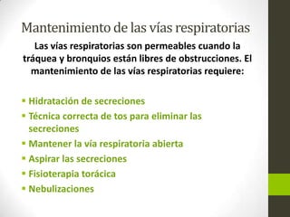 Mantenimiento de las vías respiratorias
Las vías respiratorias son permeables cuando la
tráquea y bronquios están libres de obstrucciones. El
mantenimiento de las vías respiratorias requiere:
 Hidratación de secreciones
 Técnica correcta de tos para eliminar las
secreciones
 Mantener la vía respiratoria abierta
 Aspirar las secreciones
 Fisioterapia torácica
 Nebulizaciones
 