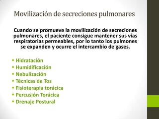 Movilización de secreciones pulmonares
Cuando se promueve la movilización de secreciones
pulmonares, el paciente consigue mantener sus vías
respiratorias permeables, por lo tanto los pulmones
se expanden y ocurre el intercambio de gases.
 Hidratación
 Humidificación
 Nebulización
 Técnicas de Tos
 Fisioterapia torácica
 Percusión Torácica
 Drenaje Postural
 