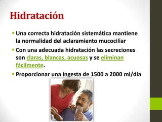 Hidratación
 Una correcta hidratación sistemática mantiene
la normalidad del aclaramiento mucociliar
 Con una adecuada hidratación las secreciones
son claras, blancas, acuosas y se eliminan
fácilmente.
 Proporcionar una ingesta de 1500 a 2000 ml/día
 