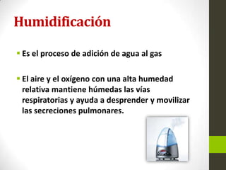 Humidificación
 Es el proceso de adición de agua al gas
 El aire y el oxígeno con una alta humedad
relativa mantiene húmedas las vías
respiratorias y ayuda a desprender y movilizar
las secreciones pulmonares.
 