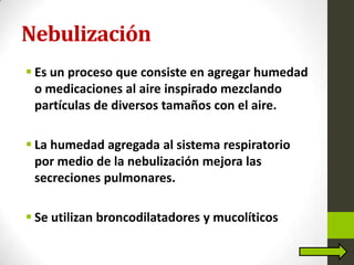 Nebulización
 Es un proceso que consiste en agregar humedad
o medicaciones al aire inspirado mezclando
partículas de diversos tamaños con el aire.
 La humedad agregada al sistema respiratorio
por medio de la nebulización mejora las
secreciones pulmonares.
 Se utilizan broncodilatadores y mucolíticos
 