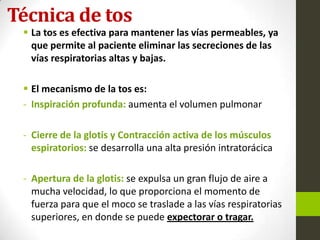 Técnica de tos
 La tos es efectiva para mantener las vías permeables, ya
que permite al paciente eliminar las secreciones de las
vías respiratorias altas y bajas.
 El mecanismo de la tos es:
- Inspiración profunda: aumenta el volumen pulmonar
- Cierre de la glotis y Contracción activa de los músculos
espiratorios: se desarrolla una alta presión intratorácica
- Apertura de la glotis: se expulsa un gran flujo de aire a
mucha velocidad, lo que proporciona el momento de
fuerza para que el moco se traslade a las vías respiratorias
superiores, en donde se puede expectorar o tragar.
 