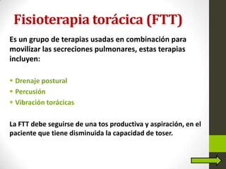 Fisioterapia torácica (FTT)
Es un grupo de terapias usadas en combinación para
movilizar las secreciones pulmonares, estas terapias
incluyen:
 Drenaje postural
 Percusión
 Vibración torácicas
La FTT debe seguirse de una tos productiva y aspiración, en el
paciente que tiene disminuida la capacidad de toser.
 