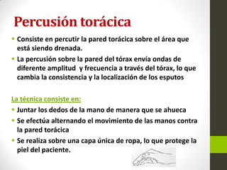 Percusión torácica
 Consiste en percutir la pared torácica sobre el área que
está siendo drenada.
 La percusión sobre la pared del tórax envía ondas de
diferente amplitud y frecuencia a través del tórax, lo que
cambia la consistencia y la localización de los esputos
La técnica consiste en:
 Juntar los dedos de la mano de manera que se ahueca
 Se efectúa alternando el movimiento de las manos contra
la pared torácica
 Se realiza sobre una capa única de ropa, lo que protege la
piel del paciente.
 