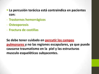  La percusión torácica está contraindica en pacientes
con:
- Trastornos hemorrágicos
- Osteoporosis
- Fractura de costillas
Se debe tener cuidado en percutir los campos
pulmonares y no las regiones escapulares, ya que puede
causarse traumatismo en la piel y las estructuras
musculo esqueléticas subyacentes.
 