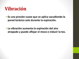 Vibración
 Es una presión suave que se aplica sacudiendo la
pared torácica solo durante la espiración.
 La vibración aumenta la espiración del aire
atrapado y puede aflojar el moco e inducir la tos.
 
