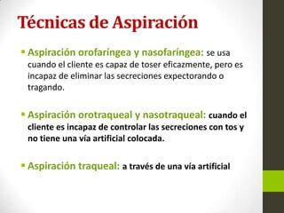 Técnicas de Aspiración
 Aspiración orofaríngea y nasofaríngea: se usa
cuando el cliente es capaz de toser eficazmente, pero es
incapaz de eliminar las secreciones expectorando o
tragando.
 Aspiración orotraqueal y nasotraqueal: cuando el
cliente es incapaz de controlar las secreciones con tos y
no tiene una vía artificial colocada.
 Aspiración traqueal: a través de una vía artificial
 