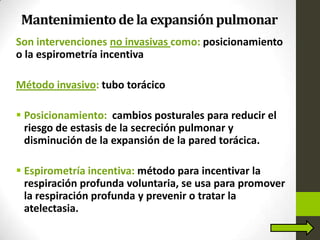 Mantenimientode la expansiónpulmonar
Son intervenciones no invasivas como: posicionamiento
o la espirometría incentiva
Método invasivo: tubo torácico
 Posicionamiento: cambios posturales para reducir el
riesgo de estasis de la secreción pulmonar y
disminución de la expansión de la pared torácica.
 Espirometría incentiva: método para incentivar la
respiración profunda voluntaria, se usa para promover
la respiración profunda y prevenir o tratar la
atelectasia.
 