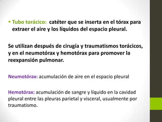  Tubo torácico: catéter que se inserta en el tórax para
extraer el aire y los líquidos del espacio pleural.
Se utilizan después de cirugía y traumatismos torácicos,
y en el neumotórax y hemotórax para promover la
reexpansión pulmonar.
Neumotórax: acumulación de aire en el espacio pleural
Hemotórax: acumulación de sangre y líquido en la cavidad
pleural entre las pleuras parietal y visceral, usualmente por
traumatismo.
 
