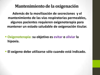 Mantenimientode la oxigenación
Además de la movilización de secreciones y el
mantenimiento de las vías respiratorias permeables,
algunos pacientes requieren oxigenoterapia para
mantener un estado saludable de oxigenación tisular.
 Oxigenoterapia: su objetivo es evitar o aliviar la
hipoxia.
 El oxígeno debe utilizarse sólo cuando está indicado.
 