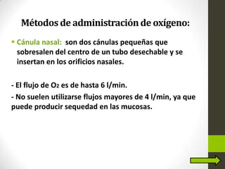 Métodosde administraciónde oxígeno:
 Cánula nasal: son dos cánulas pequeñas que
sobresalen del centro de un tubo desechable y se
insertan en los orificios nasales.
- El flujo de O2 es de hasta 6 l/min.
- No suelen utilizarse flujos mayores de 4 l/min, ya que
puede producir sequedad en las mucosas.
 