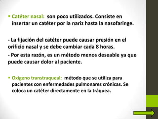  Catéter nasal: son poco utilizados. Consiste en
insertar un catéter por la nariz hasta la nasofaringe.
- La fijación del catéter puede causar presión en el
orificio nasal y se debe cambiar cada 8 horas.
- Por esta razón, es un método menos deseable ya que
puede causar dolor al paciente.
 Oxígeno transtraqueal: método que se utiliza para
pacientes con enfermedades pulmonares crónicas. Se
coloca un catéter directamente en la tráquea.
 