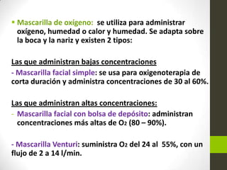  Mascarilla de oxígeno: se utiliza para administrar
oxígeno, humedad o calor y humedad. Se adapta sobre
la boca y la nariz y existen 2 tipos:
Las que administran bajas concentraciones
- Mascarilla facial simple: se usa para oxigenoterapia de
corta duración y administra concentraciones de 30 al 60%.
Las que administran altas concentraciones:
- Mascarilla facial con bolsa de depósito: administran
concentraciones más altas de O2 (80 – 90%).
- Mascarilla Venturi: suministra O2 del 24 al 55%, con un
flujo de 2 a 14 l/min.
 