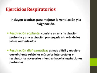 Ejercicios Respiratorios
Incluyen técnicas para mejorar la ventilación y la
oxigenación.
 Respiración soplante: consiste en una inspiración
profunda y una espiración prolongada a través de los
labios redondeados
 Respiración diafragmática: es más difícil y requiere
que el cliente relaje los músculos intercostales y
respiratorios accesorios mientras hace la inspiraciones
profundas
 