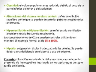  Obesidad: el volumen pulmonar es reducido debido al peso de la
parte inferior del tórax y del abdomen.
 Alteraciones del sistema nervioso central: daños en el bulbo
raquídeo por lo que se pueden desarrollar patrones respiratorios
anormales.
 Hiperventilación e Hipoventilación: se refieren a la ventilación
alveolar y no a la frecuencia respiratoria.
Las concentraciones de O2 se pueden controlar utilizando un
monitor. El intervalo normal es de 95 a 100%.
 Hipoxia: oxigenación tisular inadecuada de las células. Se puede
deber a una deficiencia en el aporte o uso de oxígeno.
Cianosis: coloración azulada de la piel y mucosas, causada por la
presencia de hemoglobina insaturada en los capilares, es un signo
tardío de hipoxia.
 