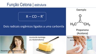 R – CO – R’
Dois radicais orgânicos ligados a uma carbonila
Exemplo
Propanona
(Acetona)
Propriedades
anestésicas
(Éter etílico)
Função Cetona | estrutura
Removedor de
esmalte
Aroma da manteiga
(2,3 butanodiona)
Presente na progesterona
 