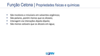 Estrutura
Exemplos
Nome
Prefixo + Infixo + Sufixo
Nome
Prefixo + Infixo + Sufixo
 São incolores e missíveis em solventes orgânicos;
 São polares, porém menos que os álcoois;
 Interagem via interações dipolo-dipolo;
 São menos solúveis que os álcoois em água;
Função Cetona | Propriedades físicas e químicas
 