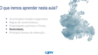 O que iremos aprender nesta aula?
 As principais funções oxigenadas;
 Regras de nomenclatura;
 Propriedades químicas e físicas;
 Reatividade;
 Principais formas de obtenção.
 