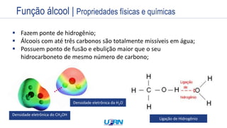 Estrutura
Exemplos
Nome
Prefixo + Infixo + Sufixo
Nome
Prefixo + Infixo + Sufixo
 Fazem ponte de hidrogênio;
 Álcoois com até três carbonos são totalmente missíveis em água;
 Possuem ponto de fusão e ebulição maior que o seu
hidrocarboneto de mesmo número de carbono;
Densidade eletrônica do CH3OH
Densidade eletrônica da H2O
Ligação de Hidrogênio
Função álcool | Propriedades físicas e químicas
 