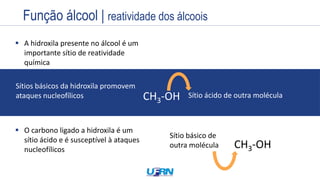 Estrutura
Exemplos
Nome
Prefixo + Infixo + Sufixo
Nome
 A hidroxila presente no álcool é um
importante sítio de reatividade
química
CH3-OH
Sítios básicos da hidroxila promovem
ataques nucleofílicos Sítio ácido de outra molécula
 O carbono ligado a hidroxila é um
sítio ácido e é susceptível à ataques
nucleofílicos CH3-OH
Sítio básico de
outra molécula
Função álcool | reatividade dos álcoois
 