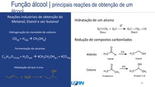Estrutura
Exemplos
Nome
Prefixo + Infixo + Sufixo
Nome
CH3-OH
Sítios básicos da hidroxila promovem
ataques nucleofílicos Sítio ácido de outra molécula
16
Hidratação de um alceno
Redução de compostos carbonilados
Aldeído
Cetona
Reações industriais de obtenção do
Metanol, Etanol e sec-butanol
CO(g) + H2(g)  CH3OH(g)
Hidrogenação do monóxido de carbono
C12H22O11(aq) + H2O(aq)  4CH3CH2OH(g ) + 4CO2(g)
Fermentação da sacarose
Hidratação do but-2-eno
Função álcool | principais reações de obtenção de um
álcool
 