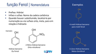 Estrutura
 Prefixo: Hidróxi
 Infixo e sufixo: Nome da cadeia carbônica
 Quando houver substituindo, localizá-lo por
numeração ou via sufixos orto, meta, para em
relação à hidroxila
METOXI PROPANO
Exemplos
Hidroxi-benzeno
Ou Fenol
Exemplo:
2-Nitro-Hidroxi-benzeno
Orto-nitrofenol
4-metil-Hidroxi-benzeno
para-metil fenol
3-cloro-Hidroxi-benzeno
Meta-clorofenol
Cl
função Fenol | Nomenclatura
 
