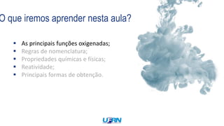 O que iremos aprender nesta aula?
 As principais funções oxigenadas;
 Regras de nomenclatura;
 Propriedades químicas e físicas;
 Reatividade;
 Principais formas de obtenção.
 