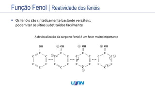 Estrutura
Exemplos
Nome
Prefixo + Infixo + Sufixo
 Os fenóis são sinteticamente bastante versáteis,
podem ter os sítios substituídos facilmente
CH3-OH
Sítios básicos da hidroxila promovem
ataques nucleofílicos Sítio ácido de outra molécula
A deslocalização da carga no Fenol é um fator muito importante
Função Fenol | Reatividade dos fenóis
 