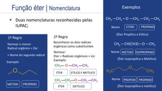 Estrutura
 Duas nomenclaturas reconhecidas pelas
IUPAC; Nome
1ª Regra
Nomear o menor
Radical orgânico + Oxi
+ Nome do segundo radical
METOXI PROPANO
2ª Regra
Reconhecer os dois radicais
orgânicos como substituintes
Nomear:
Eter + Radicais orgânicos + ico
Exemplo:
Exemplo:
CH3— O —CH2 —CH3
CH3 —CH2—O —CH2 —CH3
ÉTER ETÍLICO E METÍLICO
ÉTER DIETÍLICO
Exemplos
CH3 —CH2—O —CH2 —CH2 —CH3
CH3 —CH(CH3)—O —CH3
METOXI ISOPROPANO
Nome
Nome
(Éter Isopropílico e metílico)
(Éter Propílico e Etílico)
PROPOXI PROPANO
ETOXI PROPANO
(Éter Isopropílico e Metílico)
Função éter | Nomenclatura
 