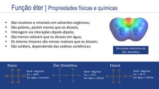 Estrutura
Exemplos
Nome
Prefixo + Infixo + Sufixo
Nome
Prefixo + Infixo + Sufixo
 São incolores e missíveis em solventes orgânicos;
 São polares, porém menos que os álcoois;
 Interagem via interações dipolo-dipolo;
 São menos solúveis que os álcoois em água;
 Os ésteres lineares são menos reativos que os álcoois;
 São voláteis, dependendo das cadeias carbônicas; Densidade eletrônica do
Éter dimetílico
Etano Éter Dimetílico Etanol
M.M = 30g/mol
P.e. = -89oC
Sol. Água = Insolúvel
M.M = 46g/mol
P.e. = -23oC
Sol. Água = 328 g/l
M.M = 46g/mol
P.e. = 78 oC
Sol. Água = Infinita
Função éter | Propriedades físicas e químicas
 