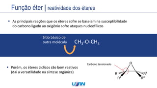 Estrutura
Exemplos
Nome
Prefixo + Infixo + Sufixo
Nome
 As principais reações que os éteres sofre se baseiam na susceptibilidade
do carbono ligado ao oxigênio sofre ataques nucleofílicos
 Porém, os éteres cíclicos são bem reativos
(daí a versatilidade na síntese orgânica)
Carbono tensionado
CH3-O-CH3
Sítio básico de
outra molécula
Função éter | reatividade dos éteres
 