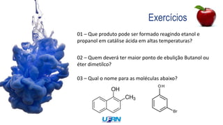 Exercícios
01 – Que produto pode ser formado reagindo etanol e
propanol em catálise ácida em altas temperaturas?
02 – Quem deverá ter maior ponto de ebulição Butanol ou
éter dimetílco?
03 – Qual o nome para as moléculas abaixo?
 