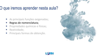 O que iremos aprender nesta aula?
 As principais funções oxigenadas;
 Regras de nomenclatura;
 Propriedades químicas e físicas;
 Reatividade;
 Principais formas de obtenção.
 