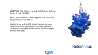 Referências
SOLOMONS, T. W. Graham; Fryhle, Craig B. Química Orgânica,
vol. 1 e 2. 9 ed. LTC, 2009
BRUICE, Paula Yurkanis. Química orgânica. 4. ed. São Paulo:
Pearson Prentice Hall, 2006. v.1
MAHAN, Bruce M. & MYERS, Rollie J. Química, um curso
universitário, 4-ed. Traduzido por: Koiti Araki; Denise de
Oliveira Silva; Flávio Massao Matsumoto. São Paulo: Edgard
Blücher, 1995. 582p
 
