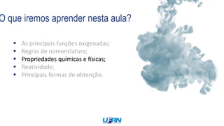 O que iremos aprender nesta aula?
 As principais funções oxigenadas;
 Regras de nomenclatura;
 Propriedades químicas e físicas;
 Reatividade;
 Principais formas de obtenção.
 