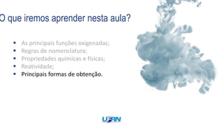O que iremos aprender nesta aula?
 As principais funções oxigenadas;
 Regras de nomenclatura;
 Propriedades químicas e físicas;
 Reatividade;
 Principais formas de obtenção.
 