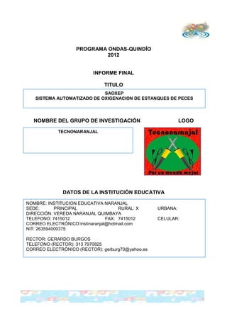 PROGRAMA ONDAS-QUINDÍO
                            2012


                          INFORME FINAL

                               TITULO
                            SAOXEP
   SISTEMA AUTOMATIZADO DE OXIGENACION DE ESTANQUES DE PECES




   NOMBRE DEL GRUPO DE INVESTIGACIÓN                        LOGO

            TECNONARANJAL




              DATOS DE LA INSTITUCIÓN EDUCATIVA

NOMBRE: INSTITUCION EDUCATIVA NARANJAL
SEDE:       PRINCIPAL                RURAL: X     URBANA:
DIRECCIÓN: VEREDA NARANJAL QUIMBAYA
TELEFONO: 7415012               FAX: 7415012      CELULAR:
CORREO ELECTRÓNICO:instinaranjal@hotmail.com
NIT: 263594000375

RECTOR: GERARDO BURGOS
TELEFONO (RECTOR): 313 7970825
CORREO ELECTRÓNICO (RECTOR): gerburg70@yahoo.es
 
