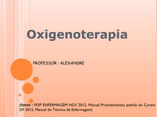 Oxigenoterapia
PROFESSOR : ALEXANDRE
(fonte : POP ENFERMAGEM HGV 2012, Manual Procedimentos padrão do Corem
DF 2012, Manual do Técnico de Enfermagem)
 