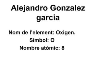 Alejandro Gonzalez garcia Nom de l’element: Oxigen. Símbol: O Nombre atòmic: 8 