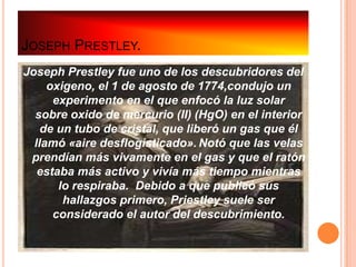 JOSEPH PRESTLEY.
Joseph Prestley fue uno de los descubridores del
     oxigeno, el 1 de agosto de 1774,condujo un
      experimento en el que enfocó la luz solar
  sobre oxido de mercurio (II) (HgO) en el interior
    de un tubo de cristal, que liberó un gas que él
  llamó «aire desflogisticado». Notó que las velas
 prendían más vivamente en el gas y que el ratón
   estaba más activo y vivía más tiempo mientras
       lo respiraba. Debido a que publicó sus
        hallazgos primero, Priestley suele ser
      considerado el autor del descubrimiento.
 