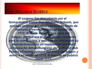 CARL WHILHELM SCHEELE
        El oxígeno fue descubierto por el
 farmacéutico sueco Carl Whilhelm Scheele, que
  produjo oxígeno gaseoso calentando óxido de
     mercurio y varios nitraros alrededor de
       1772. Scheele llamó al gas «aire del
   fuego», porque era el único apoyo conocido
 para la combustión, y escribió un informe de su
   descubrimiento en un manuscrito que tituló
 «Chemische Abhandlung von der Luft und dem
 Feuer» «Tratado químico del aire y del fuego» y
  envió a su editor en 1775, si bien no se publicó
                    hasta 1777.
 