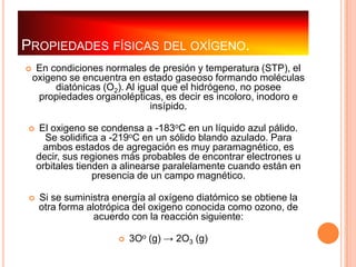 PROPIEDADES FÍSICAS DEL OXÍGENO.
    En condiciones normales de presión y temperatura (STP), el
    oxigeno se encuentra en estado gaseoso formando moléculas
         diatónicas (O2). Al igual que el hidrógeno, no posee
     propiedades organolépticas, es decir es incoloro, inodoro e
                                insípido.

     El oxigeno se condensa a -183oC en un líquido azul pálido.
       Se solidifica a -219oC en un sólido blando azulado. Para
       ambos estados de agregación es muy paramagnético, es
     decir, sus regiones más probables de encontrar electrones u
     orbitales tienden a alinearse paralelamente cuando están en
                   presencia de un campo magnético.

    Si se suministra energía al oxígeno diatómico se obtiene la
     otra forma alotrópica del oxigeno conocida como ozono, de
                  acuerdo con la reacción siguiente:

                          3Oo (g) → 2O3 (g)
 