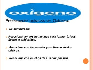 PROPIEDADES QUÍMICAS DEL OXÍGENO.

   Es comburente.

   Reacciona con los no metales para formar óxidos
    ácidos o anhídridos.

   Reacciona con los metales para formar óxidos
    básicos.

   Reacciona con muchos de sus compuestos.
 