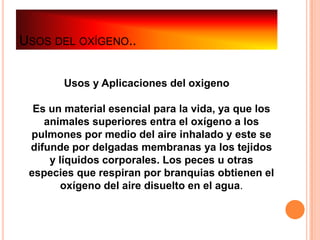 USOS DEL OXÍGENO..


        Usos y Aplicaciones del oxigeno

  Es un material esencial para la vida, ya que los
    animales superiores entra el oxígeno a los
 pulmones por medio del aire inhalado y este se
 difunde por delgadas membranas ya los tejidos
     y líquidos corporales. Los peces u otras
 especies que respiran por branquias obtienen el
        oxígeno del aire disuelto en el agua.
 
