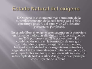 El Oxígeno es el elemento más abundante de la
superficie terrestre, de la cual forma casi el 50%;
constituye un 89% del agua y un 23% del aire
(porcentajes por pesos).
En estado libre, el oxígeno se encuentra en la atmósfera
en forma de moléculas diatónicas (O2), constituyendo
un 23% por peso y un 21% por volumen. En
combinación, entra en la formación de una gran
cantidad de compuestos orgánicos y minerales,
haciendo parte de todos los organismos animales y
vegetales. De los minerales que contienen oxígeno, los
más importantes son los que contienen silicio, siendo el
más simple de todos la sílice (SiO2), que es el principal
constituyente de la arena.
 