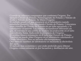 Cuando se calientan compuestos que contienen Oxigeno. Por
ejemplo Clorato de Potasio, Permanganato de Potasio y Nitrato de
Sodio y Nitrato de Potasio. Se libera Oxigeno.
El metodo usual y el que presencié en el laboratorio cuando
estudiaba Quimica. Fué calentando Clorato de Potasio. Colocamos
unos cristales de Clorato de Potasio en un tubo apropiado y lo
calentamos vivamente. Los cristales se fundieron liberando un
gas. Al introducir una astilla de madera incandescente en el tubo
esta cobraba llama. Indicando la presencia de Oxigeno.
El residuo blanco remanente en el tubo era Cloruro de Potasio.
Tambien se puede obter Oxigeno en el laboratorio calentando el
Oxido Mercurico. Pero se necesita alta temperatura.
Otro método tambien de labotratorio es mediante la electrolisis
del agua.
El metodo mas económico y por ende preferido para obtener
Oxigeno comercialmente es por lucuacion y destilacion del aire.
 