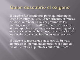 El oxígeno fue descubierto por el químico inglés
Joseph Priestley en 1774. Posteriormente, el francés
Antoine Laurent de Lavoisier profundizó las
investigaciones de Priestley y demostró que en el
aire siempre hay oxígeno, que actúa como agente y
es la causa de las combustiones, de la oxidación de
los metales y de la respiración de los seres vivos.
El oxígeno se representa con la letra O. Su masa
atómica es 16; su número atómico , 8; el punto de
fusión, -218ºC; y el punto de ebullición, -183 ºC.
 