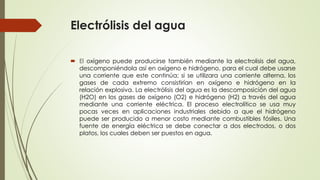Electrólisis del agua
 El oxígeno puede producirse también mediante la electrolisis del agua,
descomponiéndola así en oxígeno e hidrógeno, para el cual debe usarse
una corriente que este continúa; si se utilizara una corriente alterna, los
gases de cada extremo consistirían en oxígeno e hidrógeno en la
relación explosiva. La electrólisis del agua es la descomposición del agua
(H2O) en los gases de oxígeno (O2) e hidrógeno (H2) a través del agua
mediante una corriente eléctrica. El proceso electrolítico se usa muy
pocas veces en aplicaciones industriales debido a que el hidrógeno
puede ser producido a menor costo mediante combustibles fósiles. Una
fuente de energía eléctrica se debe conectar a dos electrodos, o dos
platos, los cuales deben ser puestos en agua.
 