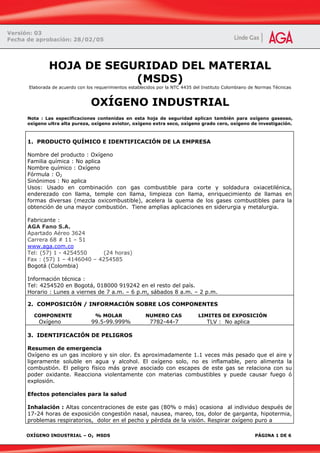 OXÍGENO INDUSTRIAL – O2 MSDS PÁGINA 1 DE 6
HOJA DE SEGURIDAD DEL MATERIAL
(MSDS)
Elaborada de acuerdo con los requerimientos establecidos por la NTC 4435 del Instituto Colombiano de Normas Técnicas
OXÍGENO INDUSTRIAL
Nota : Las especificaciones contenidas en esta hoja de seguridad aplican también para oxígeno gaseoso,
oxígeno ultra alta pureza, oxígeno aviotor, oxígeno extra seco, oxígeno grado cero, oxígeno de investigación.
1. PRODUCTO QUÍMICO E IDENTIFICACIÓN DE LA EMPRESA
Nombre del producto : Oxígeno
Familia química : No aplica
Nombre químico : Oxígeno
Fórmula : O2
Sinónimos : No aplica
Usos: Usado en combinación con gas combustible para corte y soldadura oxiacetilénica,
enderezado con llama, temple con llama, limpieza con llama, enriquecimiento de llamas en
formas diversas (mezcla oxicombustible), acelera la quema de los gases combustibles para la
obtención de una mayor combustión. Tiene amplias aplicaciones en siderurgia y metalurgia.
Fabricante :
AGA Fano S.A.
Apartado Aéreo 3624
Carrera 68 # 11 – 51
www.aga.com.co
Tel: (57) 1 - 4254550 (24 horas)
Fax : (57) 1 – 4146040 – 4254585
Bogotá (Colombia)
Información técnica :
Tel: 4254520 en Bogotá, 018000 919242 en el resto del país.
Horario : Lunes a viernes de 7 a.m. – 6 p.m, sábados 8 a.m. – 2 p.m.
2. COMPOSICIÓN / INFORMACIÓN SOBRE LOS COMPONENTES
COMPONENTE % MOLAR NUMERO CAS LIMITES DE EXPOSICIÓN
Oxígeno 99.5-99.999% 7782-44-7 TLV : No aplica
3. IDENTIFICACIÓN DE PELIGROS
Resumen de emergencia
Oxígeno es un gas incoloro y sin olor. Es aproximadamente 1.1 veces más pesado que el aire y
ligeramente soluble en agua y alcohol. El oxígeno solo, no es inflamable, pero alimenta la
combustión. El peligro físico más grave asociado con escapes de este gas se relaciona con su
poder oxidante. Reacciona violentamente con materias combustibles y puede causar fuego ó
explosión.
Efectos potenciales para la salud
Inhalación : Altas concentraciones de este gas (80% o más) ocasiona al individuo después de
17-24 horas de exposición congestión nasal, nausea, mareo, tos, dolor de garganta, hipotermia,
problemas respiratorios, dolor en el pecho y pérdida de la visión. Respirar oxígeno puro a
Versión: 03
Fecha de aprobación: 28/02/05
 